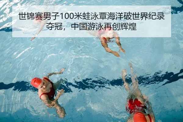 世锦赛男子100米蛙泳覃海洋破世界纪录夺冠，中国游泳再创辉煌
